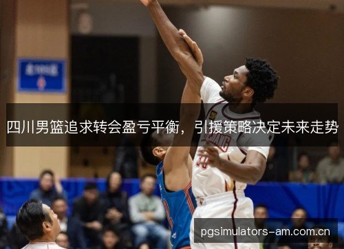 四川男篮追求转会盈亏平衡，引援策略决定未来走势